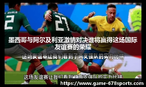 墨西哥与阿尔及利亚激情对决谁将赢得这场国际友谊赛的荣耀